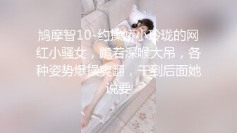 鸠摩智10-约操娇小玲珑的网红小骚女，跪着深喉大吊，各种姿势爆操爽翻，干到后面她说要