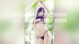 白裙小姐姐，黑丝大屁股特写口交，全力出击猛操，搞得妹子受不了没射