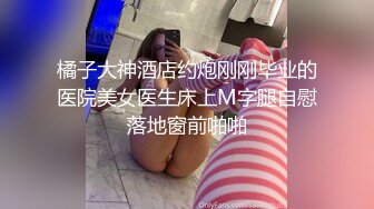 橘子大神酒店约炮刚刚毕业的医院美女医生床上M字腿自慰落地窗前啪啪