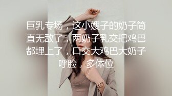 巨乳专场，这小嫂子的奶子简直无敌了，两奶子乳交把鸡巴都埋上了，口交大鸡巴大奶子呼脸，多体位