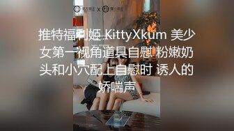 推特福利姬 KittyXkum 美少女第一视角道具自慰 粉嫩奶头和小穴配上自慰时 诱人的娇喘声