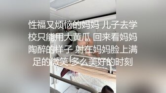 性福又烦恼的妈妈 儿子去学校只能用大黄瓜 回来看妈妈陶醉的样子 射在妈妈脸上满足的微笑 多么美好的时刻