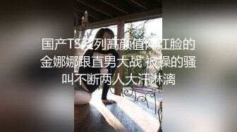 国产TS系列高颜值网红脸的金娜娜跟直男大战 被操的骚叫不断两人大汗淋漓