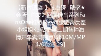 【新片速遞 】《重磅✅硬核★会所✅首发》网美推车系列FansOne推特极品蜂腰肥臀反差小姐姐Kel私拍第二期各种激情开车满满撸点[5810M/MP4/06:46:29]