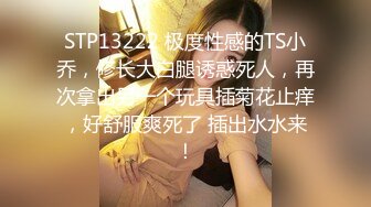 STP13222 极度性感的TS小乔，修长大白腿诱惑死人，再次拿出另一个玩具插菊花止痒，好舒服爽死了 插出水水来！