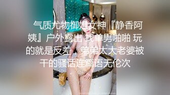 ✿气质尤物御姐女神『静香阿姨』户外露出 找单男啪啪 玩的就是反差，弟弟太大老婆被干的骚话连篇语无伦次