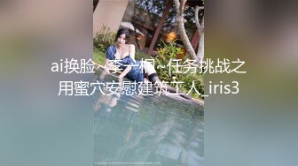 ai换脸~李一桐~任务挑战之用蜜穴安慰建筑工人_iris3