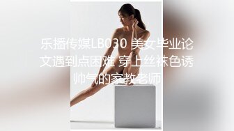 乐播传媒LB030 美女毕业论文遇到点困难 穿上丝袜色诱帅气的家教老师