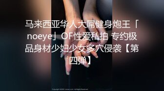 马来西亚华人大屌健身炮王「noeye」OF性爱私拍 专约极品身材少妇少女多穴侵袭【第四弹】