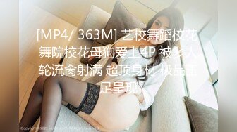 [MP4/ 363M] 艺校舞蹈校花 舞院校花母狗爱上4P 被多人轮流肏射满 超顶身材 极品玉足呈现