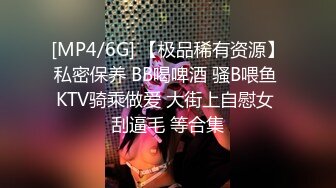 [MP4/6G] 【极品稀有资源】私密保养 BB喝啤酒 骚B喂鱼 KTV骑乘做爱 大街上自慰女 刮逼毛 等合集