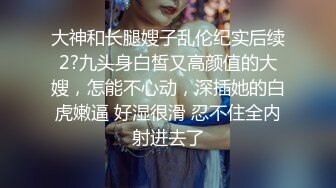 大神和长腿嫂子乱伦纪实后续2?九头身白皙又高颜值的大嫂，怎能不心动，深插她的白虎嫩逼 好湿很滑 忍不住全内射进去了