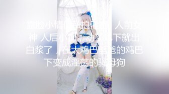 露脸小情侣私拍泄密✿人前女神 人后小狗，动了几下就出白浆了，在大鸡巴爸爸的鸡巴下变成淫荡的骚母狗