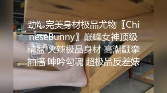 劲爆完美身材极品尤物〖ChineseBunny〗巅峰女神顶级精盆 火辣极品身材 高潮颤挛抽搐 呻吟勾魂 超极品反差婊