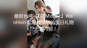 最新台湾『ED Mosaic』WenHsin 给粉丝难忘的生日礼物??无套内射！