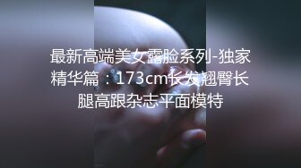 最新高端美女露脸系列-独家精华篇：173cm长发翘臀长腿高跟杂志平面模特