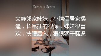 文静邻家妹妹，小情侣居家操逼，长屌插的很深，妹妹很喜欢，扶腰后入，狠狠猛干骚逼