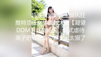 ⚫️⚫️超强视觉盛宴！偏执狂推特顶级女体调教大佬【凝望DOM】订阅私拍，花式虐待夹子把敏感部位都夹上太狠了