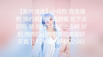 【新片速遞】小母狗 我是骚狗 操的真舒服 真舒服 吃下去好吗 嗯 视频不能发出去啊 好的 肉肉的没有男友的美眉好天真 [145MB/MP4/02:00]