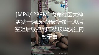 [MP4/ 289M] 海角社区大神孟婆一碗汤FM最新强干00后空姐后续拉到二楼玻璃疯狂内射子宫