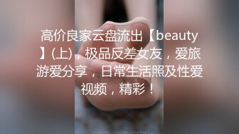 高价良家云盘流出【beauty】(上)，极品反差女友，爱旅游爱分享，日常生活照及性爱视频，精彩！